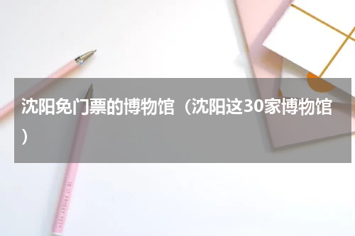 沈阳免门票的博物馆（沈阳这30家博物馆）