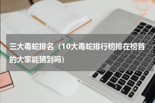 三大毒蛇排名（10大毒蛇排行榜排在榜首的大家能猜到吗）