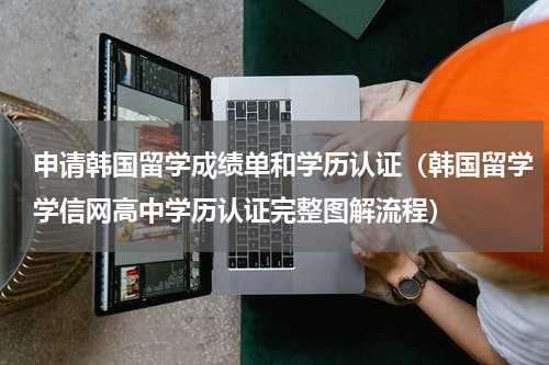 申请韩国留学成绩单和学历认证（韩国留学学信网高中学历认证完整图解流程）