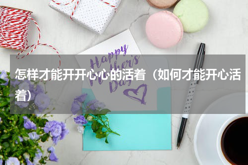 怎样才能开开心心的活着（如何才能开心活着）