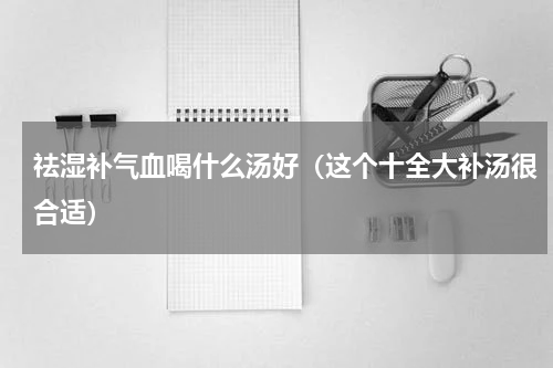 祛湿补气血喝什么汤好（这个十全大补汤很合适）
