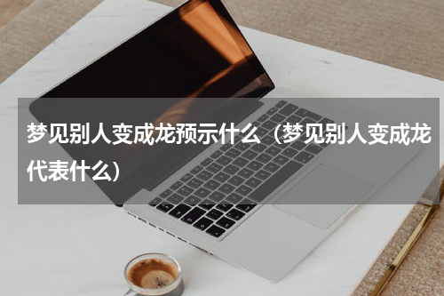 梦见别人变成龙预示什么（梦见别人变成龙代表什么）