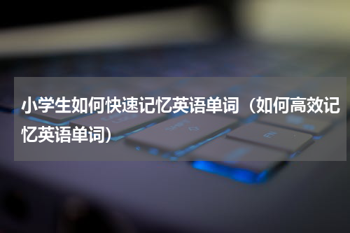 小学生如何快速记忆英语单词（如何高效记忆英语单词）