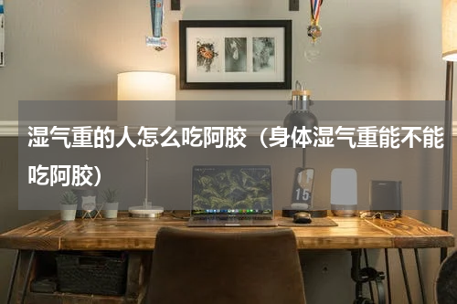 湿气重的人怎么吃阿胶（身体湿气重能不能吃阿胶）
