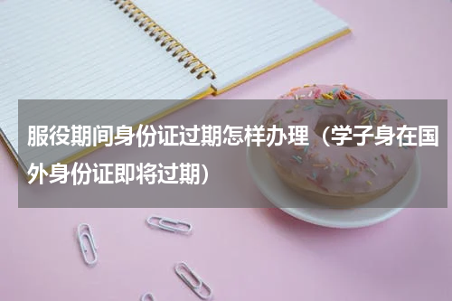 服役期间身份证过期怎样办理（学子身在国外身份证即将过期）