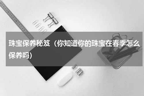 珠宝保养秘笈（你知道你的珠宝在春季怎么保养吗）