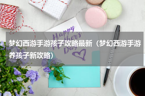 梦幻西游手游孩子攻略最新（梦幻西游手游养孩子新攻略）