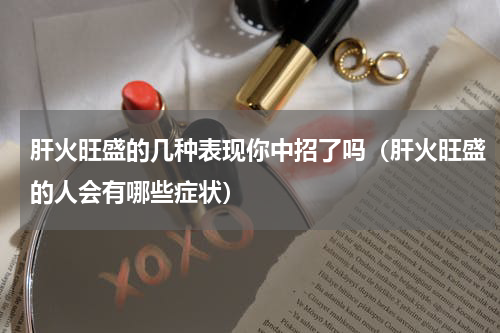 肝火旺盛的几种表现你中招了吗（肝火旺盛的人会有哪些症状）