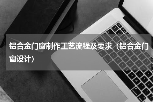 铝合金门窗制作工艺流程及要求（铝合金门窗设计）