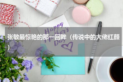 张敏最惊艳的那一回眸（传说中的大佬红颜）