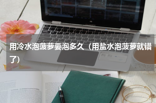用冷水泡菠萝要泡多久（用盐水泡菠萝就错了）