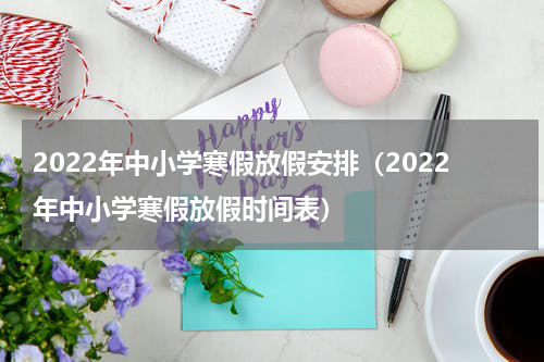 2022年中小学寒假放假安排（2022年中小学寒假放假时间表）