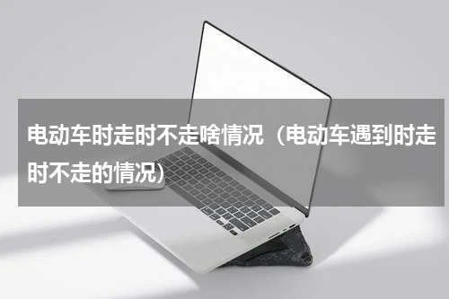 电动车时走时不走啥情况（电动车遇到时走时不走的情况）