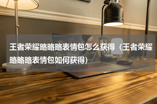 王者荣耀略略略表情包怎么获得（王者荣耀略略略表情包如何获得）