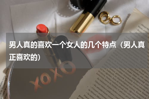 男人真的喜欢一个女人的几个特点（男人真正喜欢的）