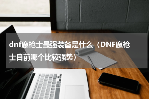 dnf魔枪士最强装备是什么（DNF魔枪士目前哪个比较强势）