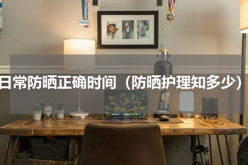 日常防晒正确时间（防晒护理知多少）