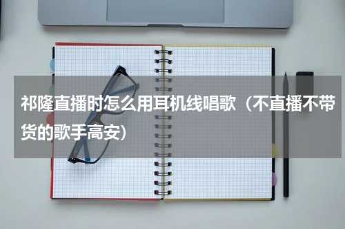 祁隆直播时怎么用耳机线唱歌（不直播不带货的歌手高安）