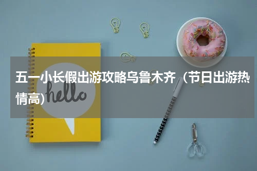 五一小长假出游攻略乌鲁木齐（节日出游热情高）