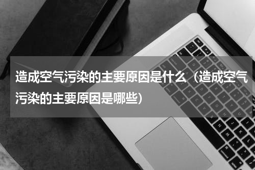 造成空气污染的主要原因是什么（造成空气污染的主要原因是哪些）