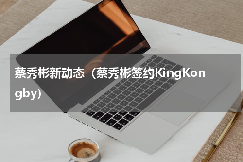 蔡秀彬新动态（蔡秀彬签约KingKongby）