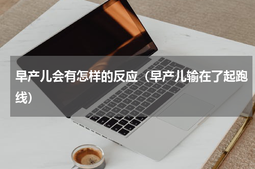 早产儿会有怎样的反应（早产儿输在了起跑线）