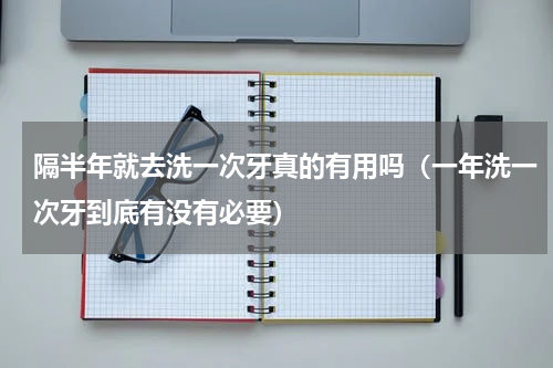隔半年就去洗一次牙真的有用吗（一年洗一次牙到底有没有必要）
