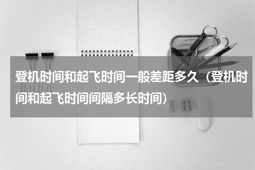 登机时间和起飞时间一般差距多久（登机时间和起飞时间间隔多长时间）