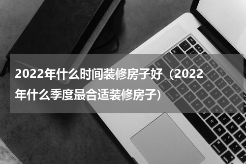 2022年什么时间装修房子好（2022年什么季度最合适装修房子）