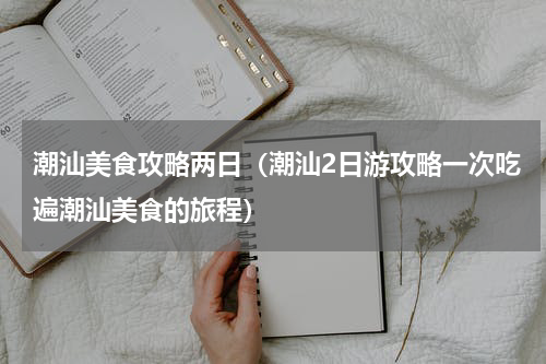 潮汕美食攻略两日（潮汕2日游攻略一次吃遍潮汕美食的旅程）