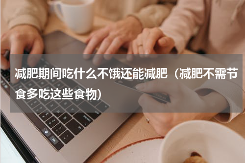 减肥期间吃什么不饿还能减肥（减肥不需节食多吃这些食物）