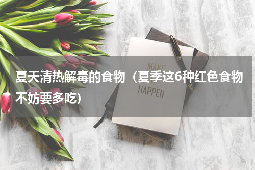夏天清热解毒的食物（夏季这6种红色食物不妨要多吃）