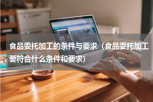 食品委托加工的条件与要求（食品委托加工要符合什么条件和要求）