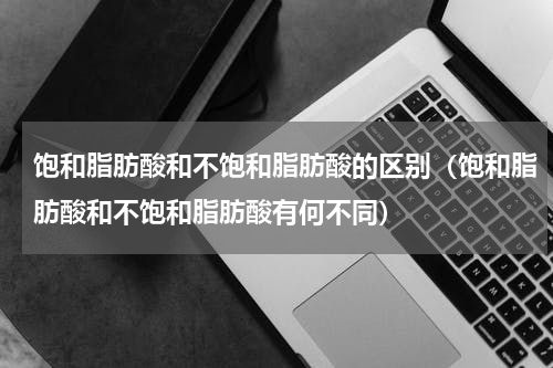 饱和脂肪酸和不饱和脂肪酸的区别（饱和脂肪酸和不饱和脂肪酸有何不同）