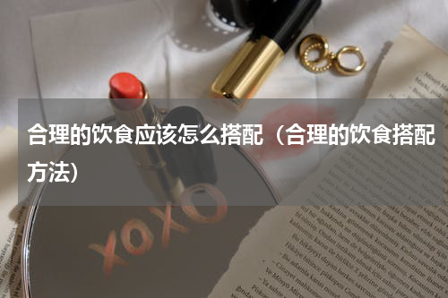 合理的饮食应该怎么搭配（合理的饮食搭配方法）