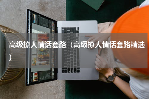 高级撩人情话套路（高级撩人情话套路精选）
