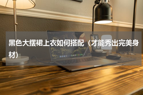 黑色大摆裙上衣如何搭配（才能秀出完美身材）