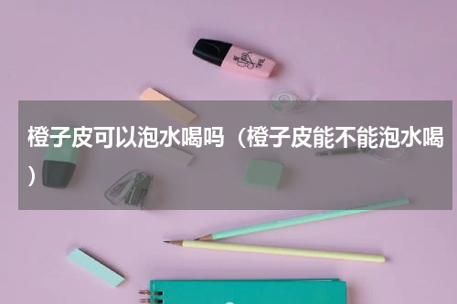橙子皮可以泡水喝吗（橙子皮能不能泡水喝）