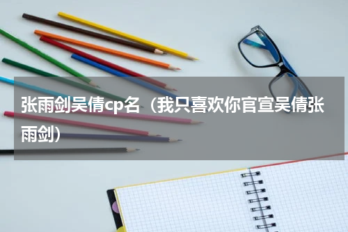 张雨剑吴倩cp名（我只喜欢你官宣吴倩张雨剑）