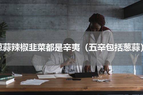 葱蒜辣椒韭菜都是辛夷（五辛包括葱蒜）