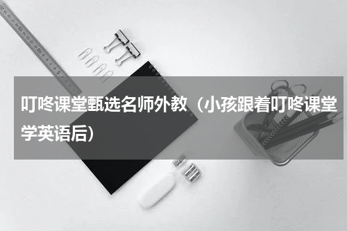 叮咚课堂甄选名师外教（小孩跟着叮咚课堂学英语后）