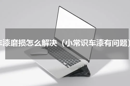 车漆磨损怎么解决（小常识车漆有问题）