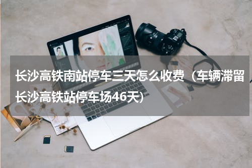 长沙高铁南站停车三天怎么收费（车辆滞留长沙高铁站停车场46天）
