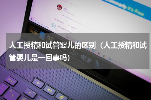 人工授精和试管婴儿的区别（人工授精和试管婴儿是一回事吗）