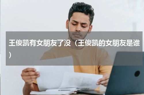 王俊凯有女朋友了没（王俊凯的女朋友是谁）