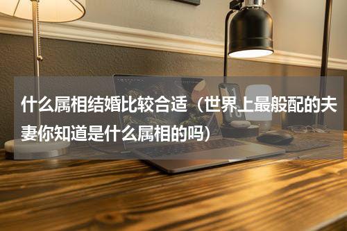 什么属相结婚比较合适（世界上最般配的夫妻你知道是什么属相的吗）