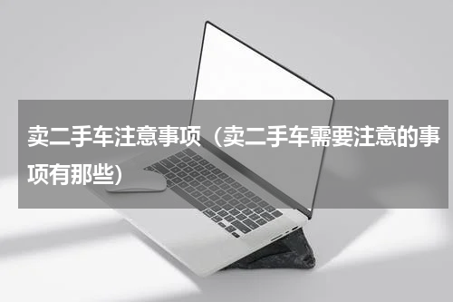 卖二手车注意事项（卖二手车需要注意的事项有那些）