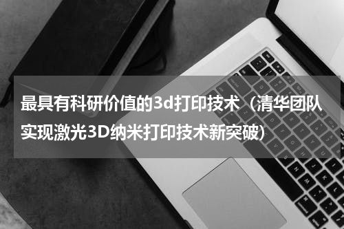 最具有科研价值的3d打印技术（清华团队实现激光3D纳米打印技术新突破）