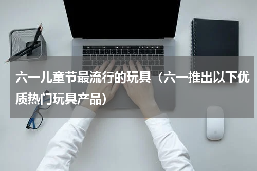 六一儿童节最流行的玩具（六一推出以下优质热门玩具产品）