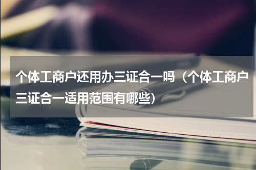 个体工商户还用办三证合一吗（个体工商户三证合一适用范围有哪些）